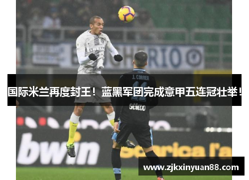 国际米兰再度封王！蓝黑军团完成意甲五连冠壮举！