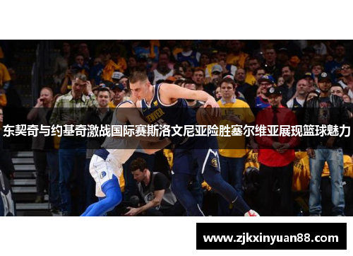 东契奇与约基奇激战国际赛斯洛文尼亚险胜塞尔维亚展现篮球魅力